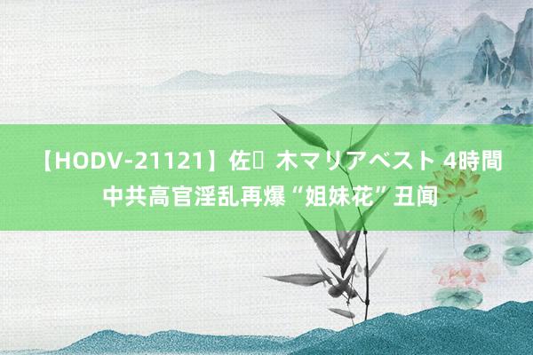 【HODV-21121】佐々木マリアベスト 4時間 中共高官淫乱再爆“姐妹花”丑闻