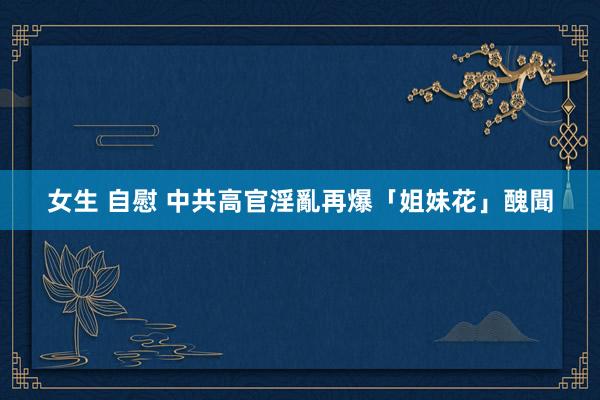 女生 自慰 中共高官淫亂再爆「姐妹花」醜聞