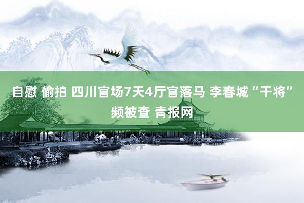 自慰 偷拍 四川官场7天4厅官落马 李春城“干将”频被查 青报网