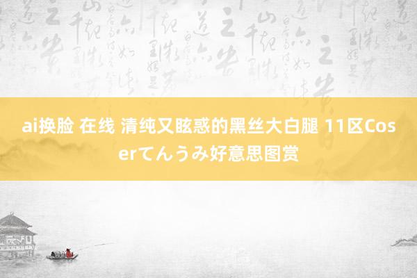 ai换脸 在线 清纯又眩惑的黑丝大白腿 11区Coserてんうみ好意思图赏