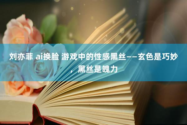 刘亦菲 ai换脸 游戏中的性感黑丝——玄色是巧妙，黑丝是魄力