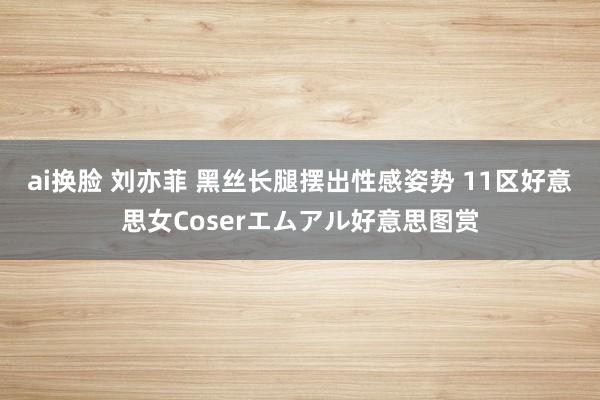 ai换脸 刘亦菲 黑丝长腿摆出性感姿势 11区好意思女Coserエムアル好意思图赏