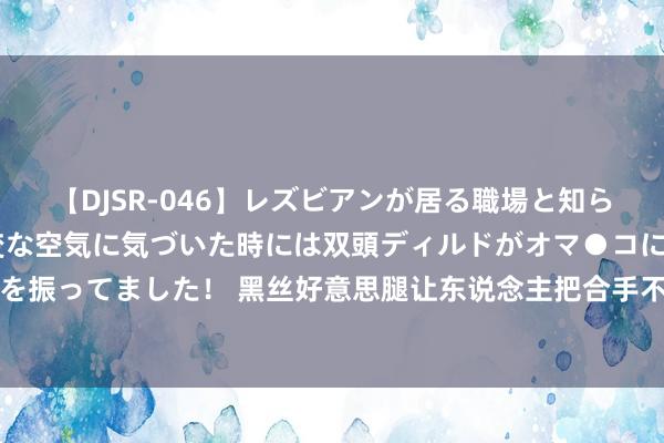 【DJSR-046】レズビアンが居る職場と知らずに来た私（ノンケ） 変な空気に気づいた時には双頭ディルドがオマ●コに挿入されて腰を振ってました！ 黑丝好意思腿让东说念主把合手不住！岛国清纯好意思女甘依福利好意思照