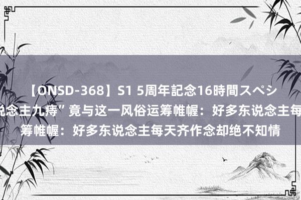 【ONSD-368】S1 5周年記念16時間スペシャル WHITE “十东说念主九痔”竟与这一风俗运筹帷幄：好多东说念主每天齐作念却绝不知情