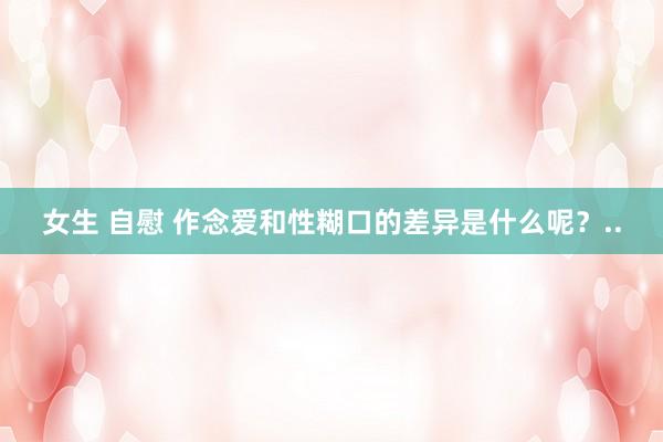 女生 自慰 作念爱和性糊口的差异是什么呢？..