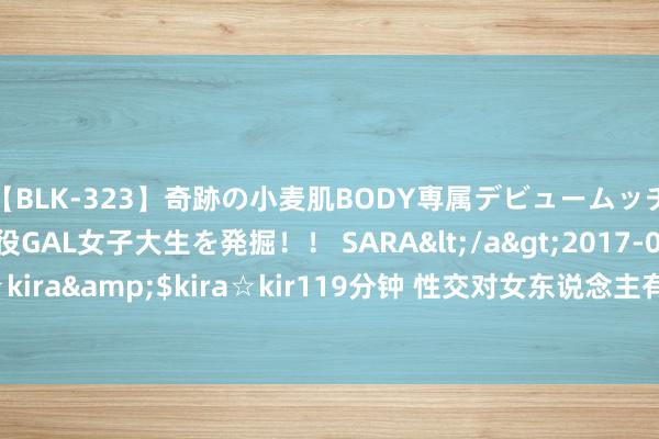 【BLK-323】奇跡の小麦肌BODY専属デビュームッチリ爆乳Gカップ現役GAL女子大生を発掘！！ SARA</a>2017-07-29kira☆kira&$kira☆kir119分钟 性交对女东说念主有什么刚正 安妥性生涯刚正多