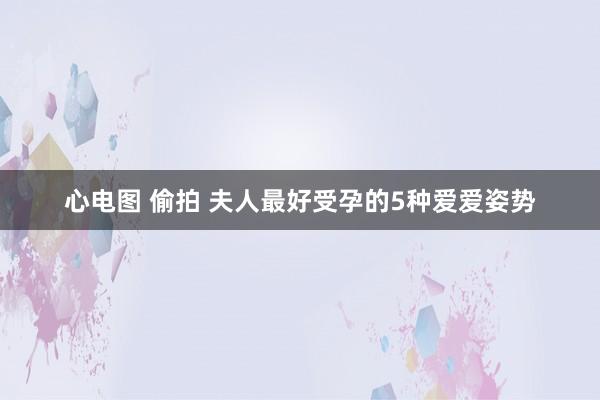 心电图 偷拍 夫人最好受孕的5种爱爱姿势