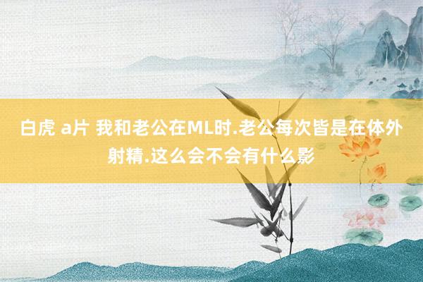 白虎 a片 我和老公在ML时.老公每次皆是在体外射精.这么会不会有什么影