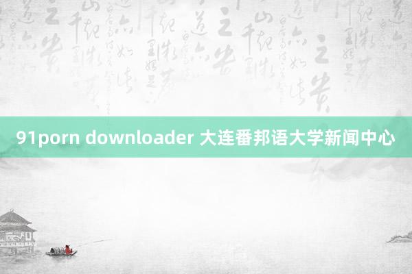 91porn downloader 大连番邦语大学新闻中心