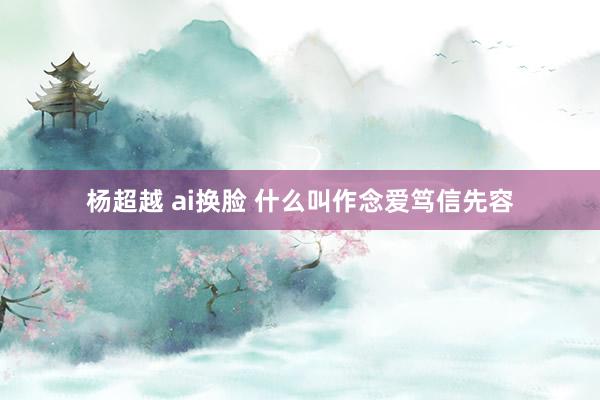 杨超越 ai换脸 什么叫作念爱笃信先容