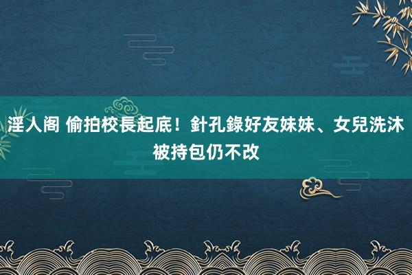 淫人阁 偷拍校長起底！針孔錄好友妹妹、女兒洗沐　被持包仍不改