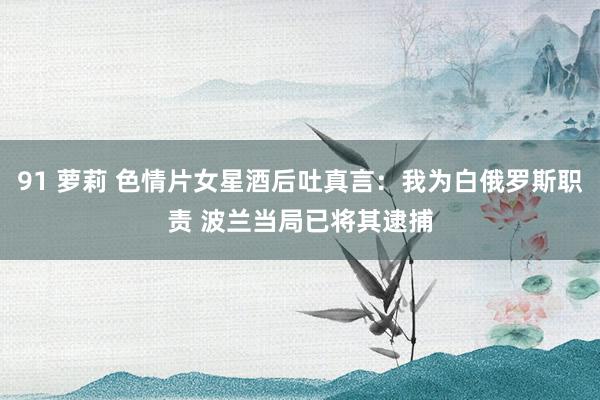 91 萝莉 色情片女星酒后吐真言：我为白俄罗斯职责 波兰当局已将其逮捕