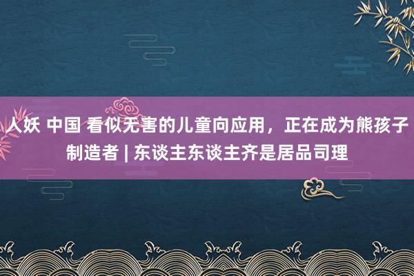 人妖 中国 看似无害的儿童向应用，正在成为熊孩子制造者 | 东谈主东谈主齐是居品司理