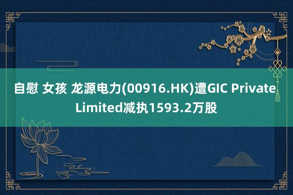 自慰 女孩 龙源电力(00916.HK)遭GIC Private Limited减执1593.2万股