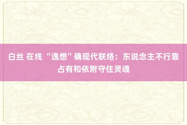 白丝 在线 “逸想”确现代联络：东说念主不行靠占有和依附守住灵魂