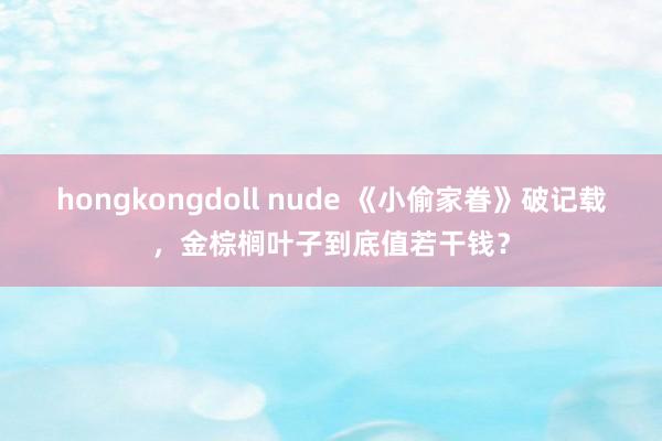 hongkongdoll nude 《小偷家眷》破记载，金棕榈叶子到底值若干钱？