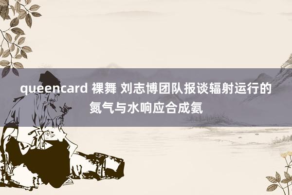 queencard 裸舞 刘志博团队报谈辐射运行的氮气与水响应合成氨