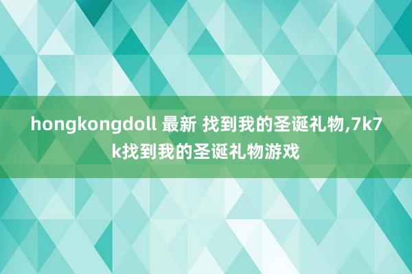 hongkongdoll 最新 找到我的圣诞礼物，7k7k找到我的圣诞礼物游戏