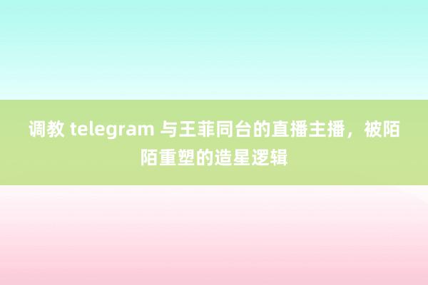 调教 telegram 与王菲同台的直播主播，被陌陌重塑的造星逻辑