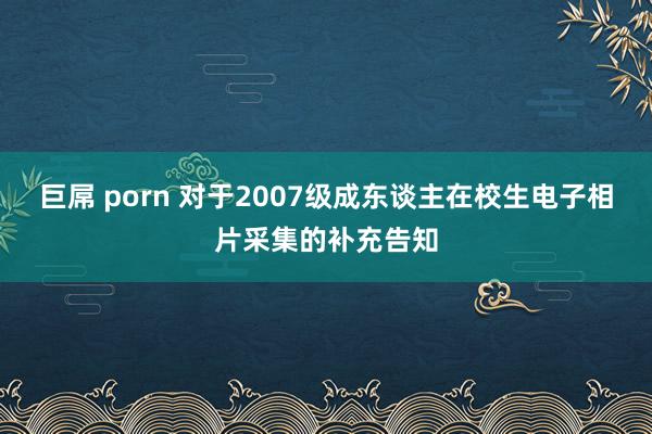 巨屌 porn 对于2007级成东谈主在校生电子相片采集的补充告知