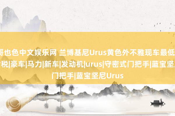 哥也色中文娱乐网 兰博基尼Urus黄色外不雅现车最低320万含税|豪车|马力|新车|发动机|urus|守密式门把手|蓝宝坚尼Urus