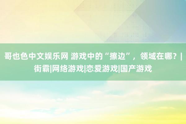 哥也色中文娱乐网 游戏中的“擦边”，领域在哪？|街霸|网络游戏|恋爱游戏|国产游戏