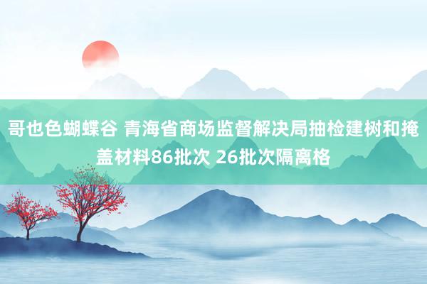 哥也色蝴蝶谷 青海省商场监督解决局抽检建树和掩盖材料86批次 26批次隔离格