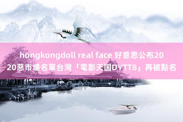 hongkongdoll real face 好意思公布2020惡市場名單　台灣「電影天国DYTT8」再被點名