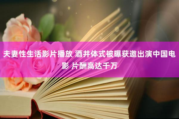 夫妻性生活影片播放 酒井体式被曝获邀出演中国电影 片酬高达千万