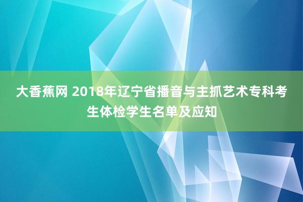 大香蕉网 2018年辽宁省播音与主抓艺术专科考生体检学生名单及应知