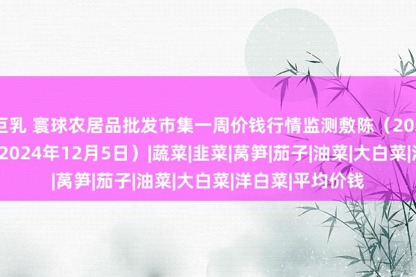 巨乳 寰球农居品批发市集一周价钱行情监测敷陈（2024年11月29日—2024年12月5日）|蔬菜|韭菜|莴笋|茄子|油菜|大白菜|洋白菜|平均价钱