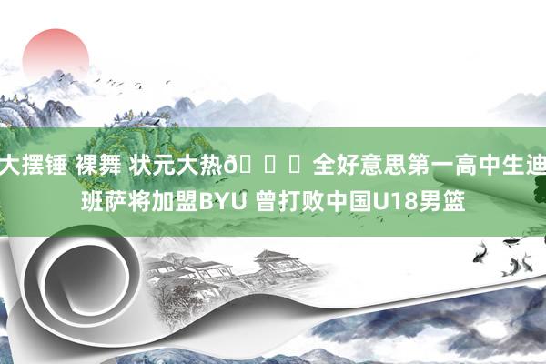 大摆锤 裸舞 状元大热👀全好意思第一高中生迪班萨将加盟BYU 曾打败中国U18男篮