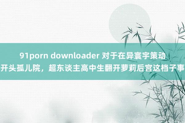 91porn downloader 对于在异寰宇策动开头孤儿院，超东谈主高中生翻开萝莉后宫这档子事