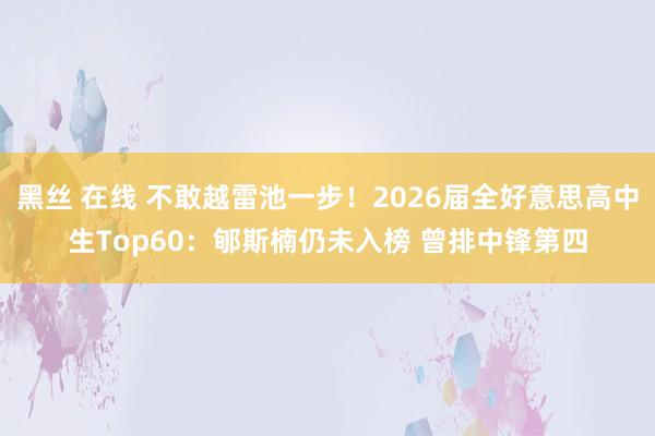 黑丝 在线 不敢越雷池一步！2026届全好意思高中生Top60：郇斯楠仍未入榜 曾排中锋第四