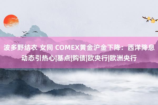 波多野结衣 女同 COMEX黄金沪金下降：西洋降息动态引热心|基点|购债|欧央行|欧洲央行