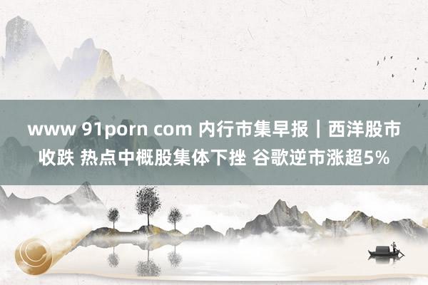 www 91porn com 内行市集早报｜西洋股市收跌 热点中概股集体下挫 谷歌逆市涨超5%