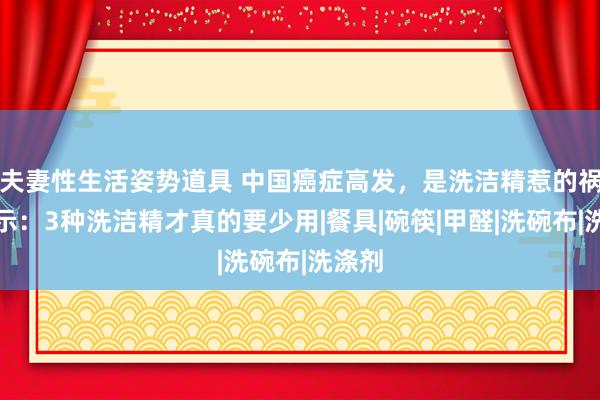 夫妻性生活姿势道具 中国癌症高发，是洗洁精惹的祸？指示：3种洗洁精才真的要少用|餐具|碗筷|甲醛|洗碗布|洗涤剂